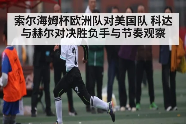 索尔海姆杯欧洲队对美国队 科达与赫尔对决胜负手与节奏观察