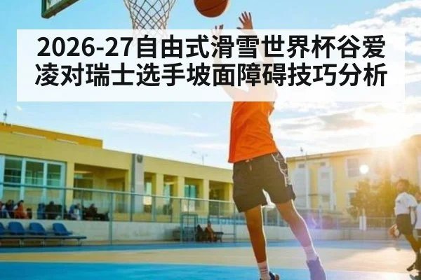 2026-27自由式滑雪世界杯谷爱凌对瑞士选手坡面障碍技巧分析