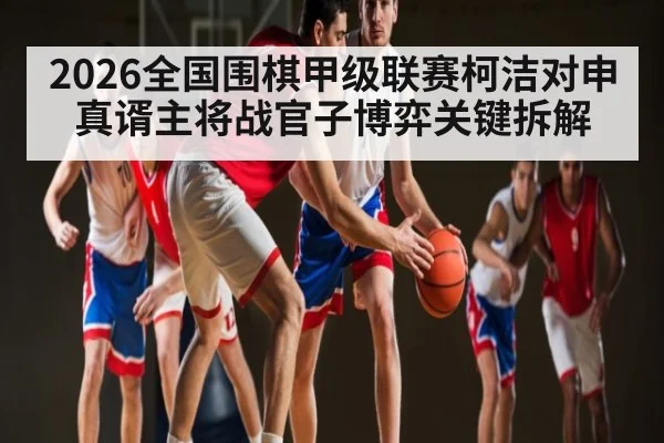 2026全国围棋甲级联赛柯洁对申真谞主将战官子博弈关键拆解